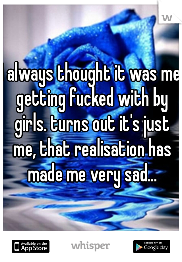 I always thought it was me getting fucked with by girls. turns out it's just me, that realisation has made me very sad...