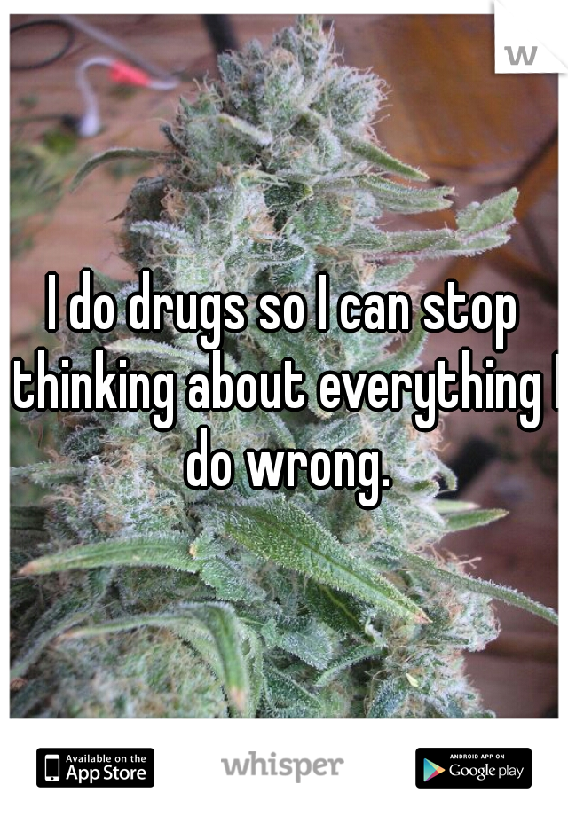 I do drugs so I can stop thinking about everything I do wrong.