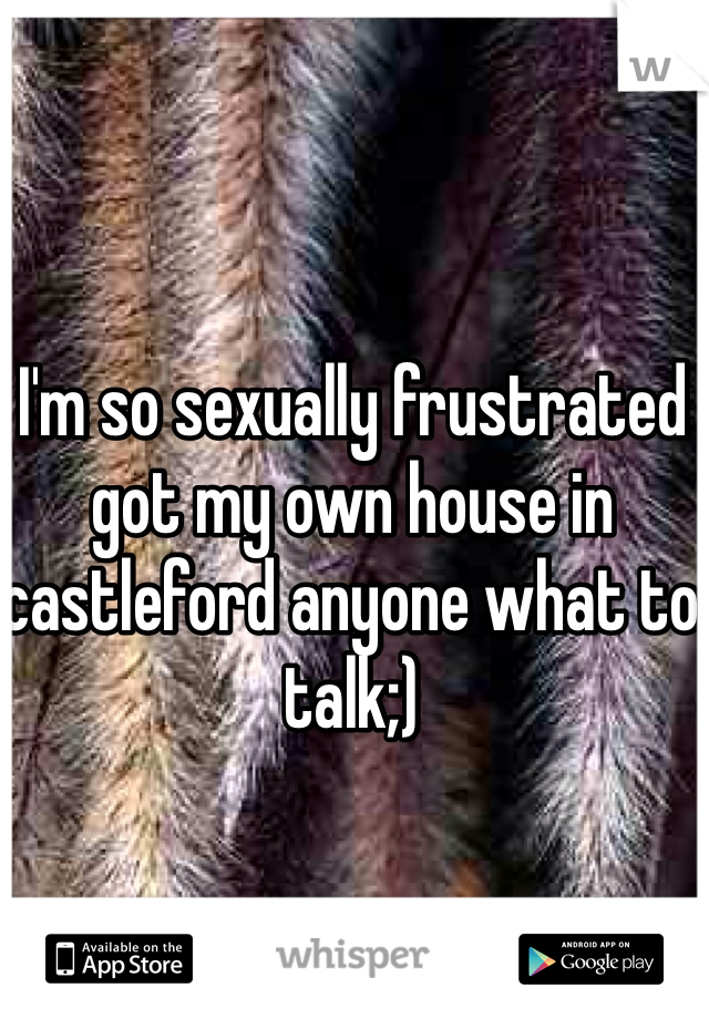 I'm so sexually frustrated got my own house in castleford anyone what to talk;)
