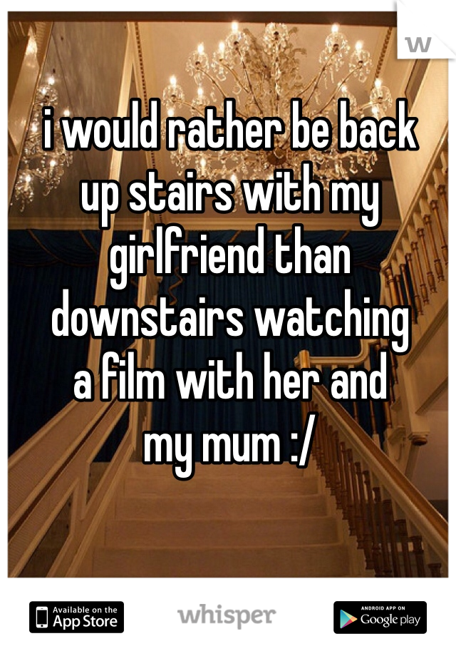 i would rather be back 
up stairs with my girlfriend than 
downstairs watching 
a film with her and 
my mum :/ 