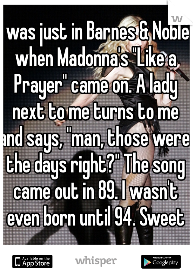 I was just in Barnes & Noble when Madonna's "Like a Prayer" came on. A lady next to me turns to me and says, "man, those were the days right?" The song came out in 89. I wasn't even born until 94. Sweet 