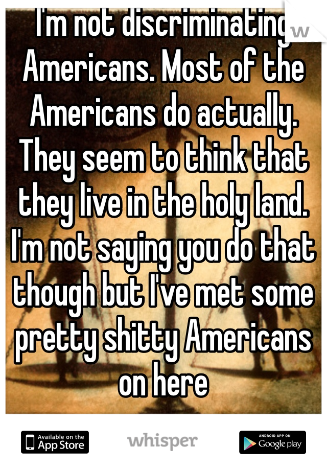 I'm not discriminating Americans. Most of the Americans do actually. They seem to think that they live in the holy land. I'm not saying you do that though but I've met some pretty shitty Americans on here 