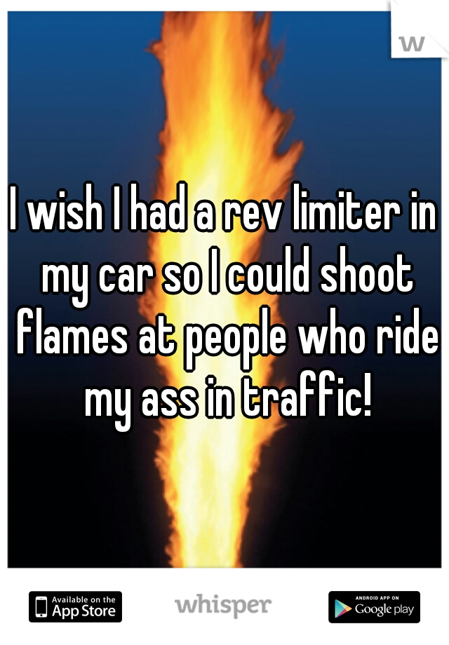 I wish I had a rev limiter in my car so I could shoot flames at people who ride my ass in traffic!