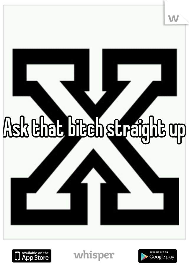 Ask that bitch straight up