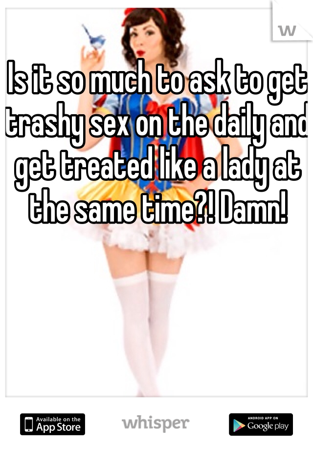 Is it so much to ask to get trashy sex on the daily and get treated like a lady at the same time?! Damn! 