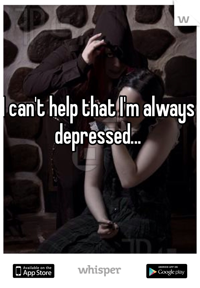 I can't help that I'm always depressed...
