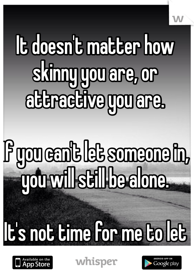 It doesn't matter how skinny you are, or attractive you are. 

If you can't let someone in, you will still be alone. 

It's not time for me to let anyone in yet. 
