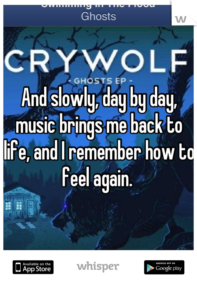 And slowly, day by day, music brings me back to life, and I remember how to feel again. 