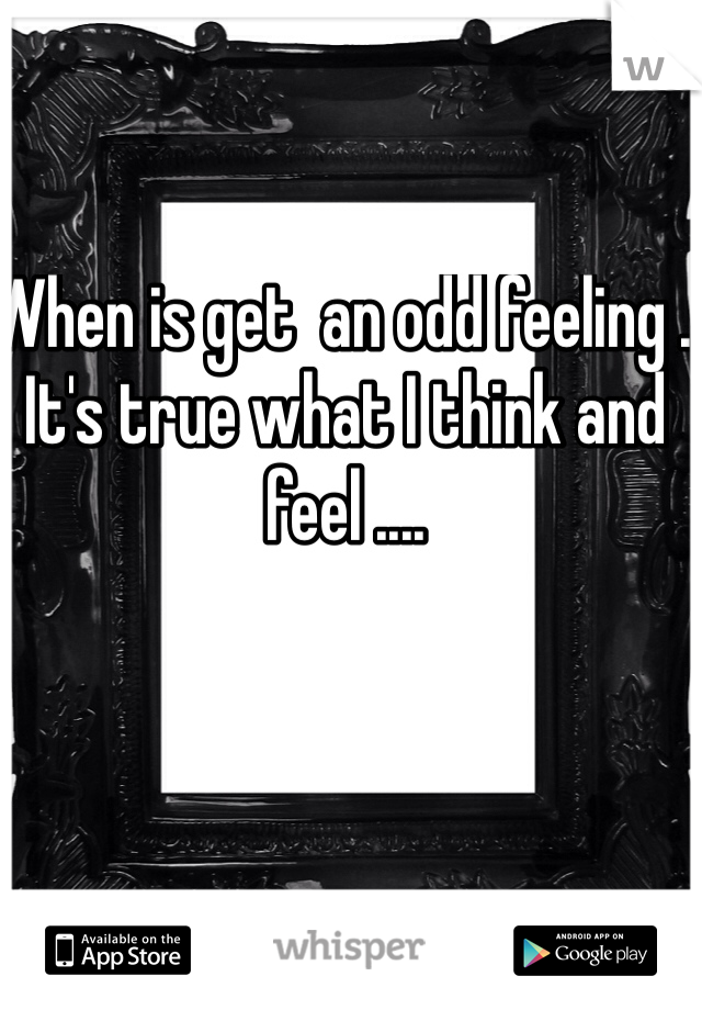 When is get  an odd feeling . It's true what I think and feel .... 
