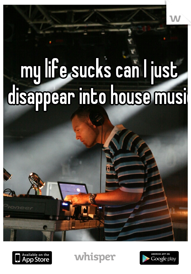 my life sucks can I just disappear into house music?