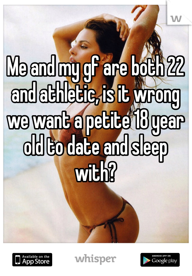 Me and my gf are both 22 and athletic, is it wrong we want a petite 18 year old to date and sleep with?