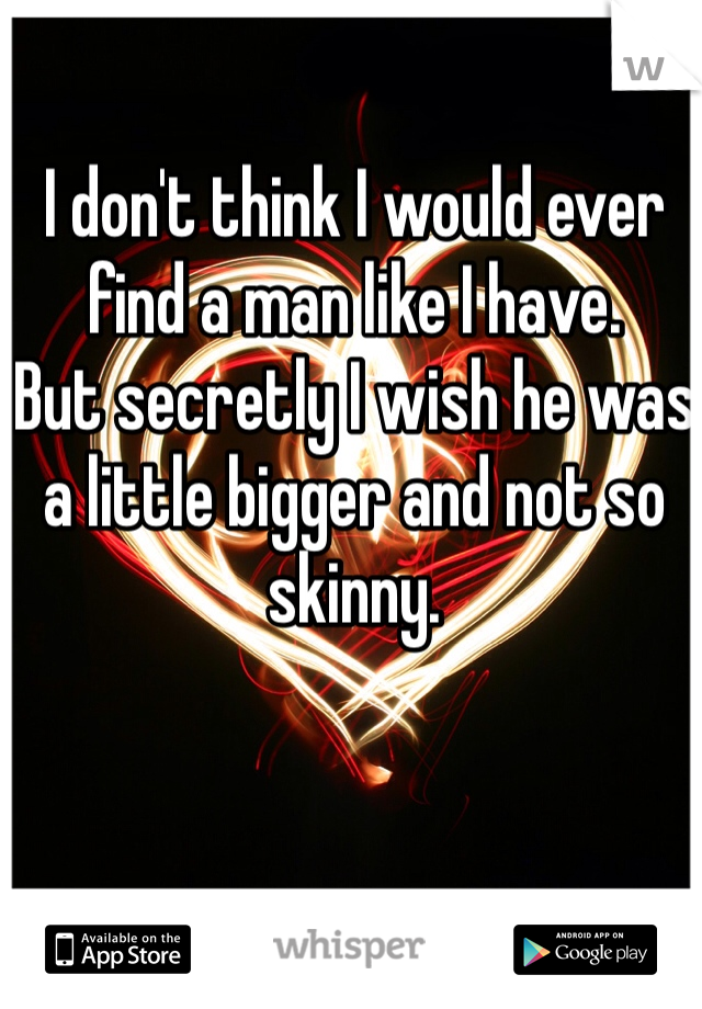 I don't think I would ever find a man like I have. 
But secretly I wish he was a little bigger and not so skinny.