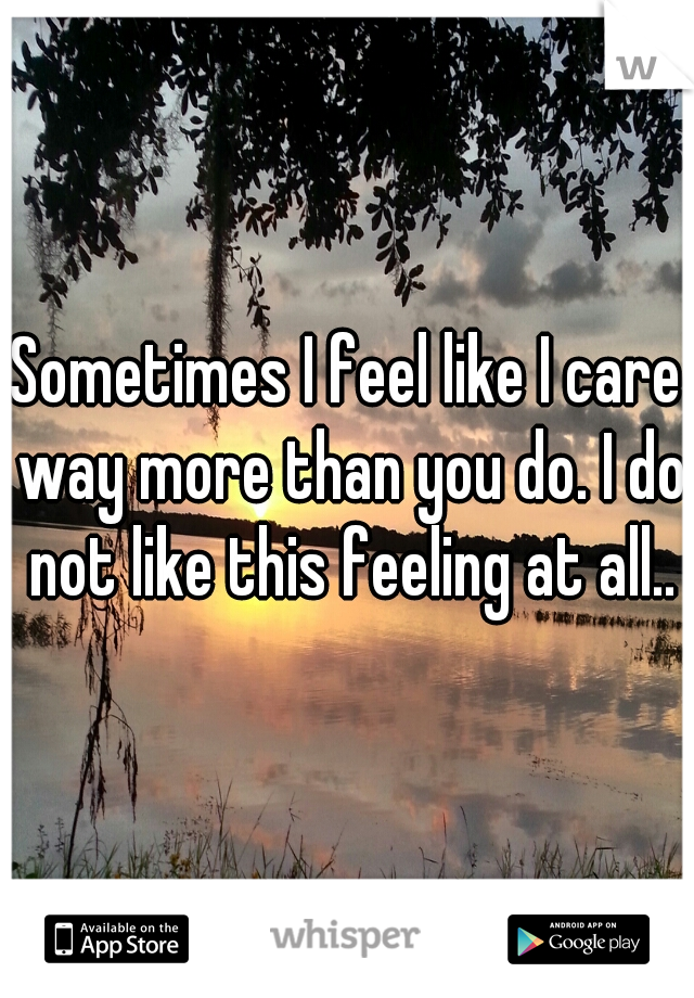 Sometimes I feel like I care way more than you do. I do not like this feeling at all..