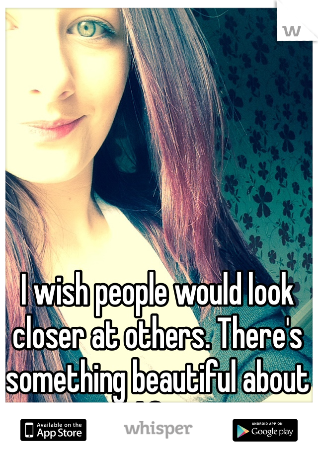 I wish people would look closer at others. There's something beautiful about life.