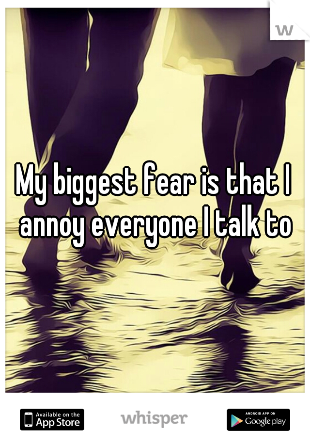 My biggest fear is that I annoy everyone I talk to