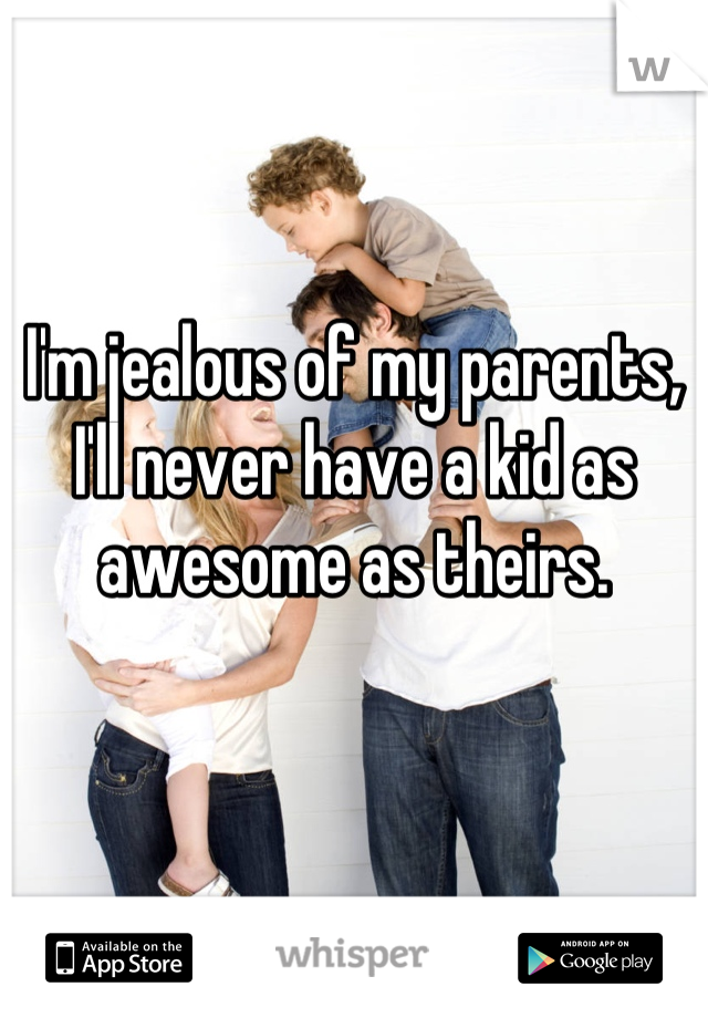 I'm jealous of my parents, I'll never have a kid as awesome as theirs.