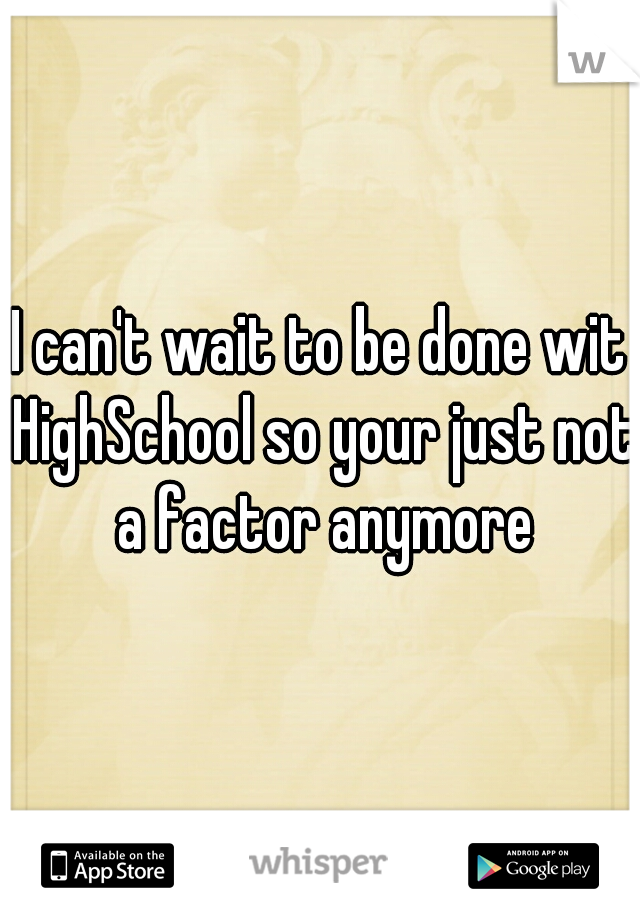 I can't wait to be done wit HighSchool so your just not a factor anymore