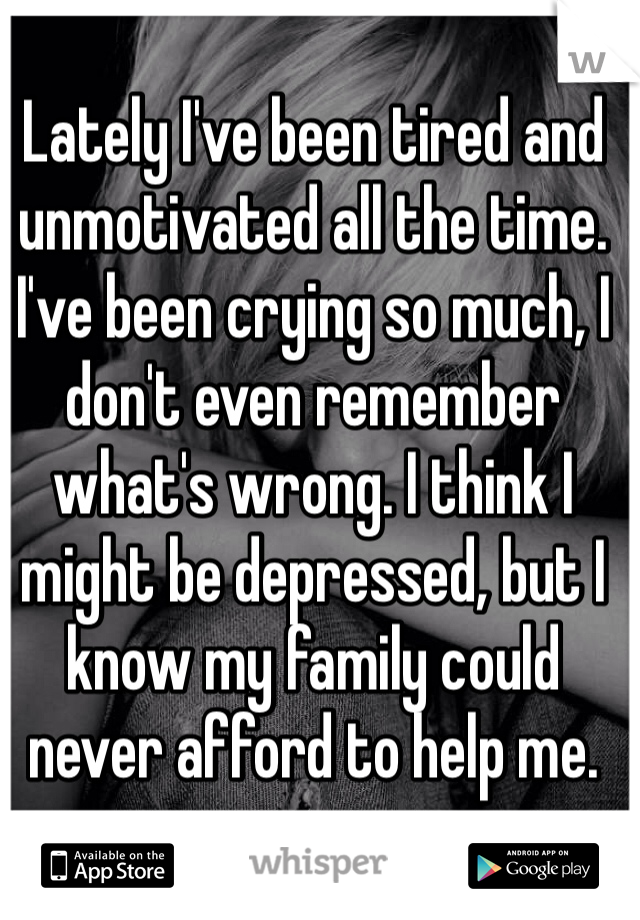 Lately I've been tired and unmotivated all the time. I've been crying so much, I don't even remember what's wrong. I think I might be depressed, but I know my family could never afford to help me.