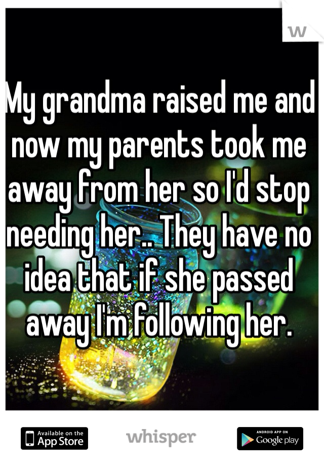 My grandma raised me and now my parents took me away from her so I'd stop needing her.. They have no idea that if she passed away I'm following her. 