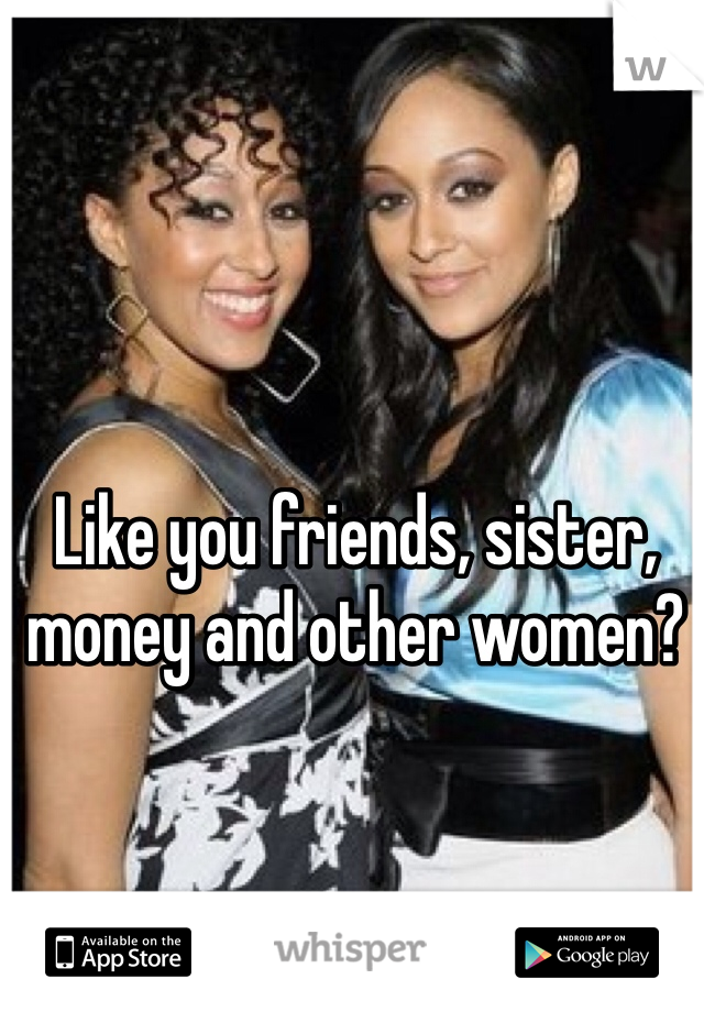 Like you friends, sister, money and other women? 