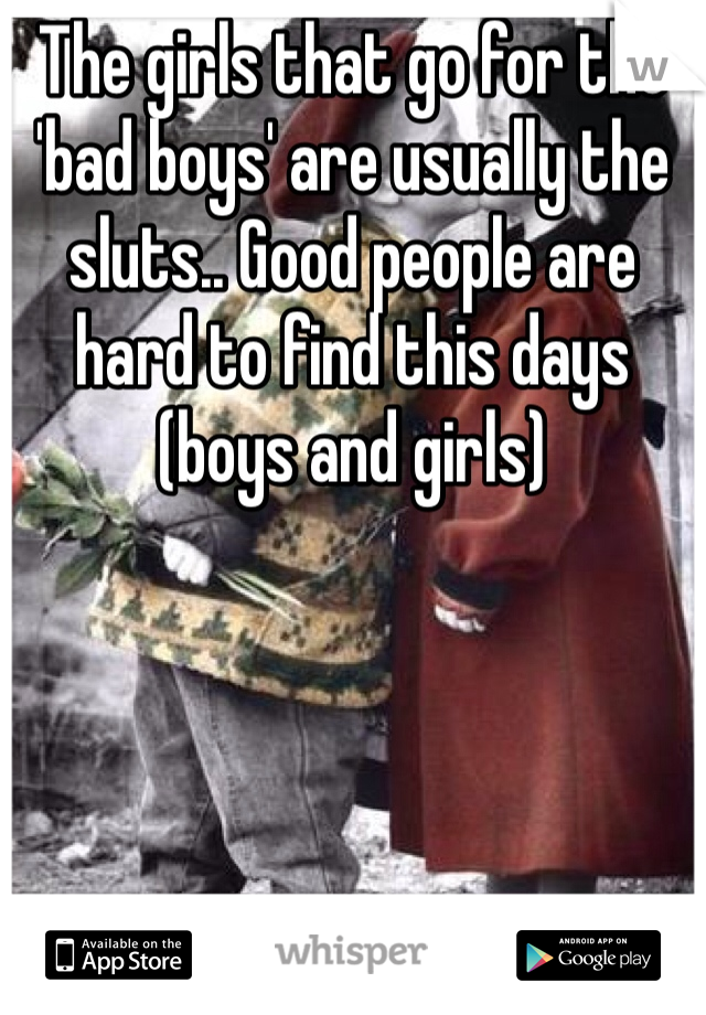 The girls that go for the 'bad boys' are usually the sluts.. Good people are hard to find this days (boys and girls) 