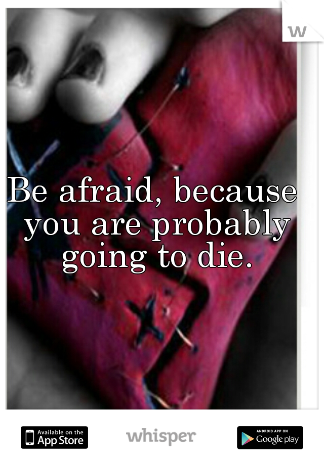 Be afraid, because you are probably going to die.