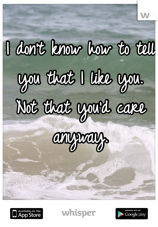 I don't know how to tell you that I like you.
Not that you'd care anyway.