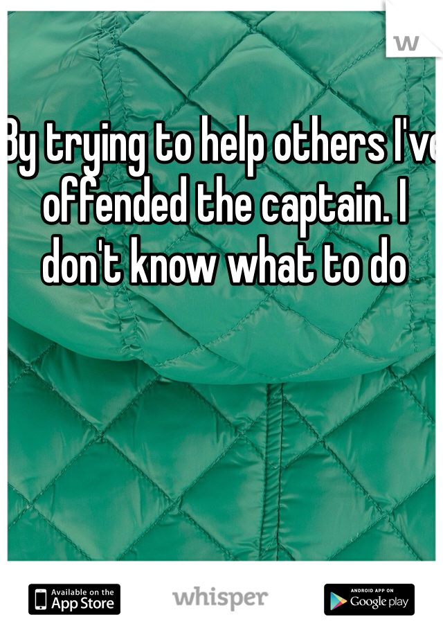 By trying to help others I've offended the captain. I don't know what to do