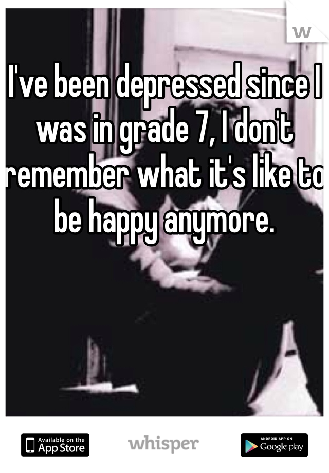 I've been depressed since I was in grade 7, I don't remember what it's like to be happy anymore. 