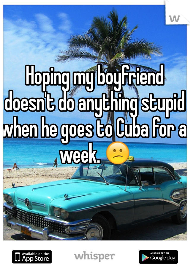 Hoping my boyfriend doesn't do anything stupid when he goes to Cuba for a week. 😕