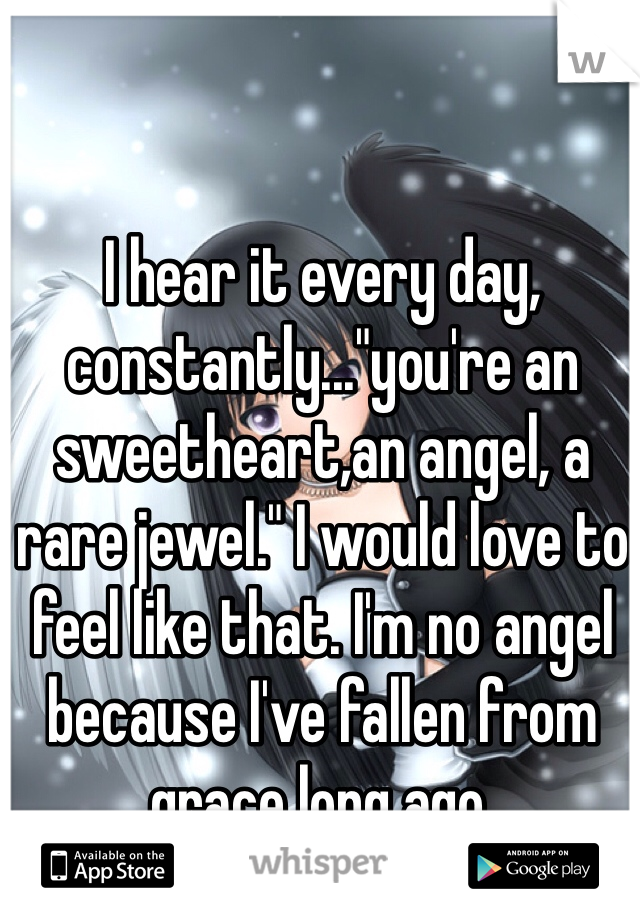 I hear it every day, constantly..."you're an sweetheart,an angel, a rare jewel." I would love to feel like that. I'm no angel because I've fallen from grace long ago.