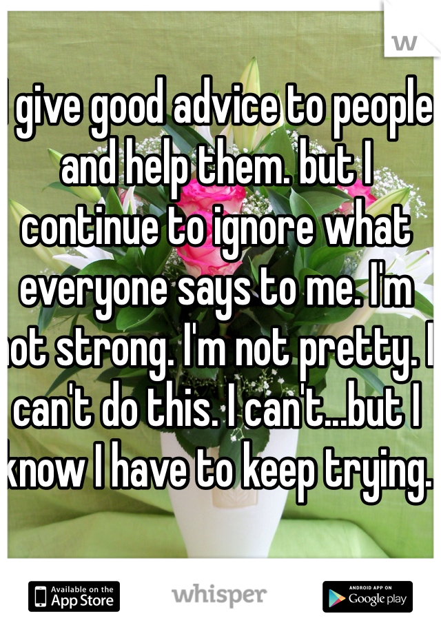 I give good advice to people and help them. but I continue to ignore what everyone says to me. I'm not strong. I'm not pretty. I can't do this. I can't...but I know I have to keep trying. 