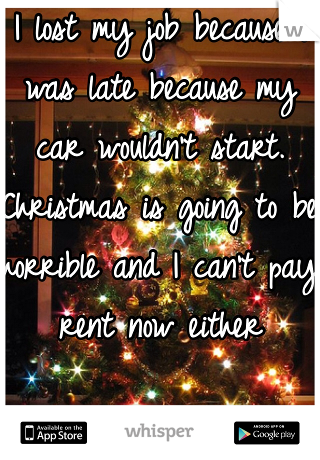 I lost my job because I was late because my car wouldn't start. Christmas is going to be horrible and I can't pay rent now either 