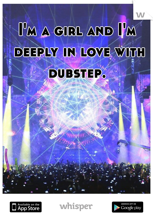 I'm a girl and I'm deeply in love with dubstep. 