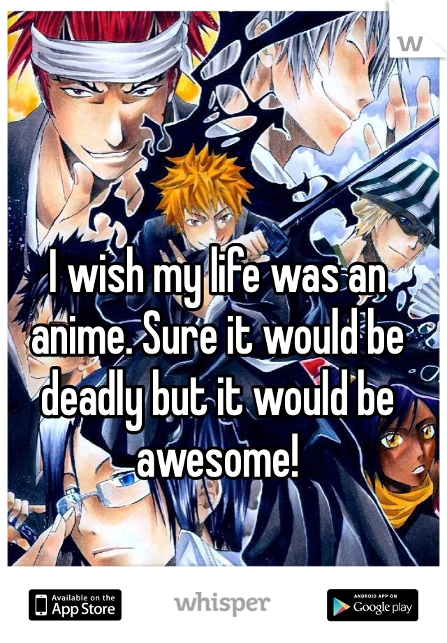 I wish my life was an anime. Sure it would be deadly but it would be awesome!