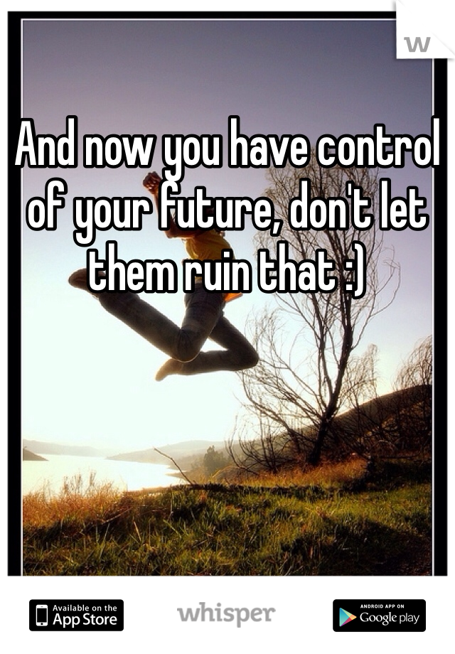 And now you have control of your future, don't let them ruin that :)