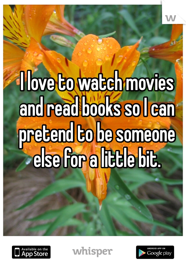 I love to watch movies and read books so I can pretend to be someone else for a little bit. 