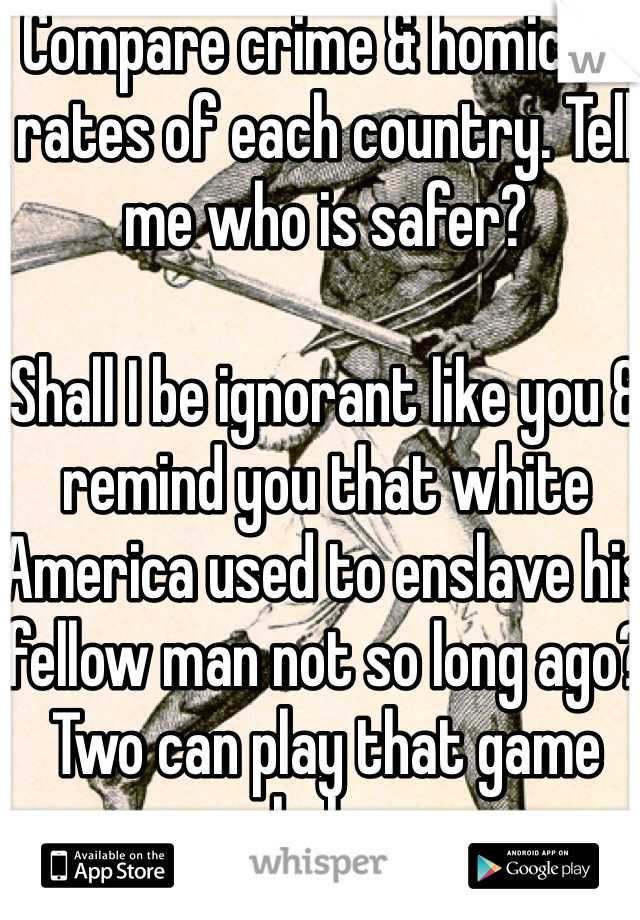 Compare crime & homicide rates of each country. Tell me who is safer?

Shall I be ignorant like you & remind you that white America used to enslave his fellow man not so long ago? Two can play that game haha