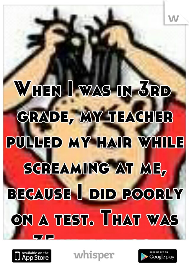 When I was in 3rd grade, my teacher pulled my hair while screaming at me, because I did poorly on a test. That was 35 years  ago.