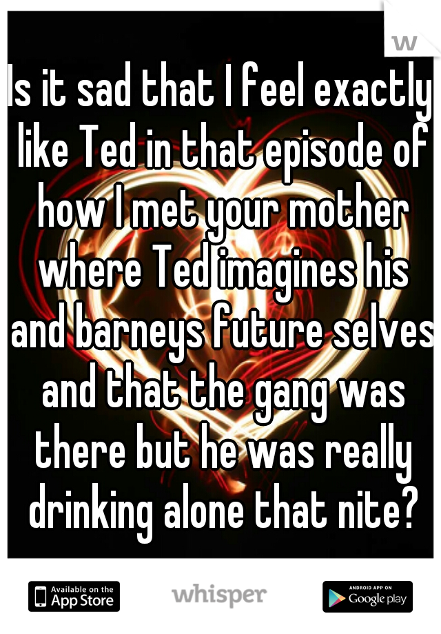 Is it sad that I feel exactly like Ted in that episode of how I met your mother where Ted imagines his and barneys future selves and that the gang was there but he was really drinking alone that nite?