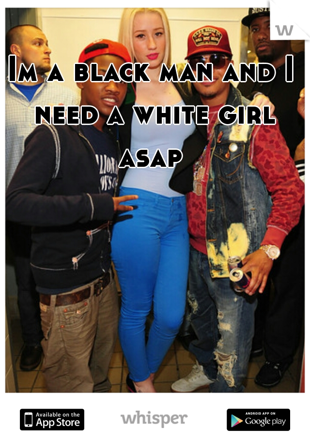Im a black man and I need a white girl asap 