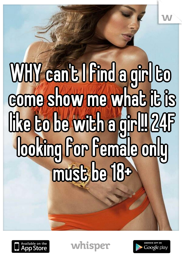 WHY can't I find a girl to come show me what it is like to be with a girl!! 24F looking for female only must be 18+