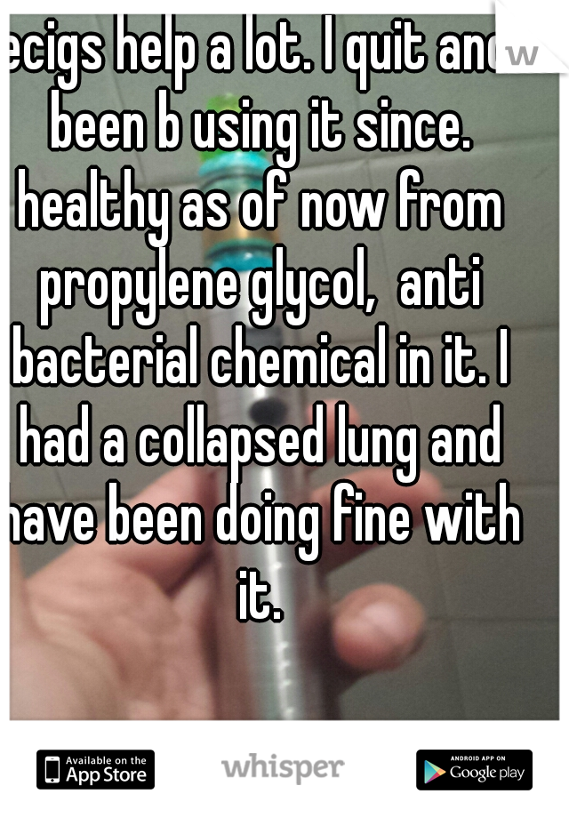 ecigs help a lot. I quit and been b using it since. healthy as of now from propylene glycol,  anti bacterial chemical in it. I had a collapsed lung and have been doing fine with it.