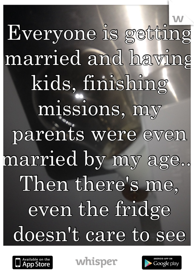Everyone is getting married and having kids, finishing missions, my parents were even married by my age... Then there's me, even the fridge doesn't care to see me 