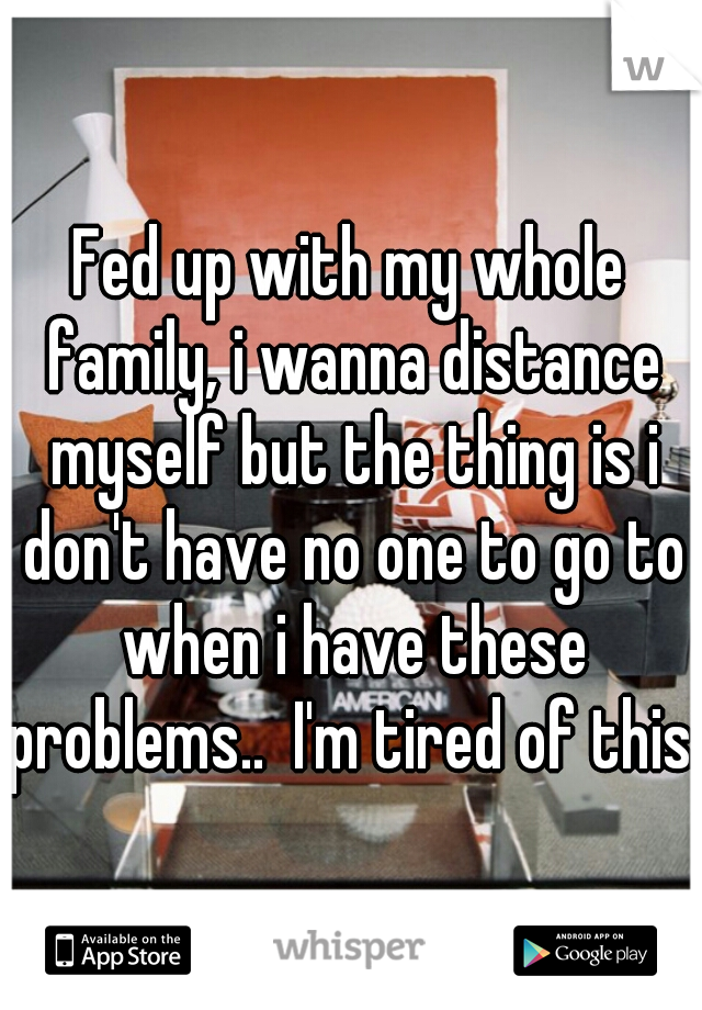 Fed up with my whole family, i wanna distance myself but the thing is i don't have no one to go to when i have these problems..  I'm tired of this..