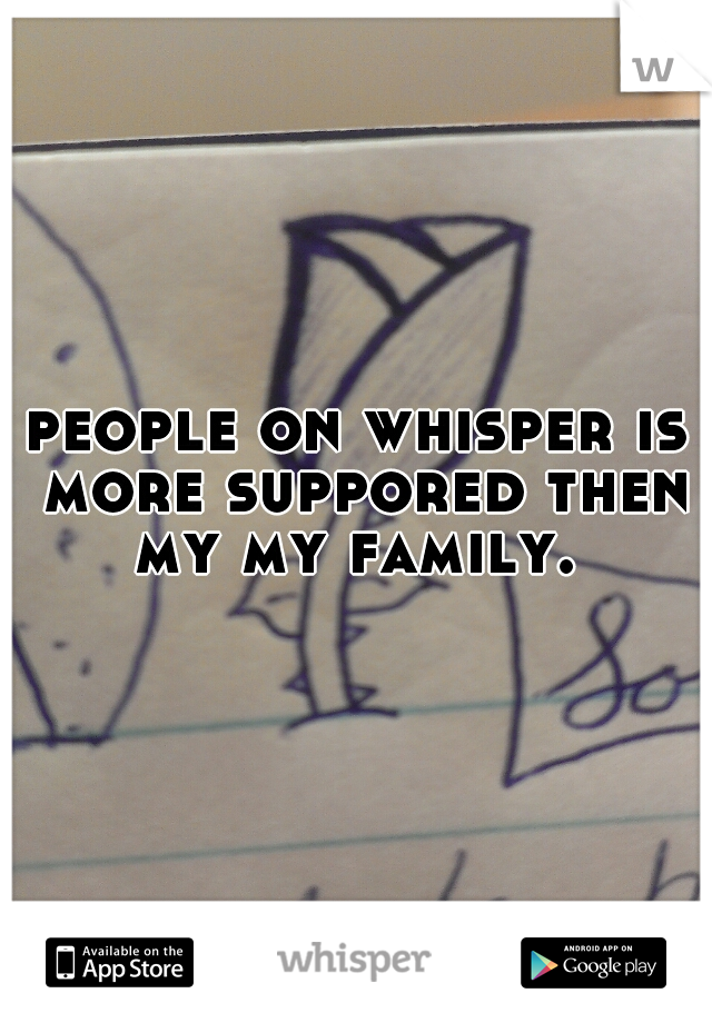 people on whisper is more suppored then my my family. 