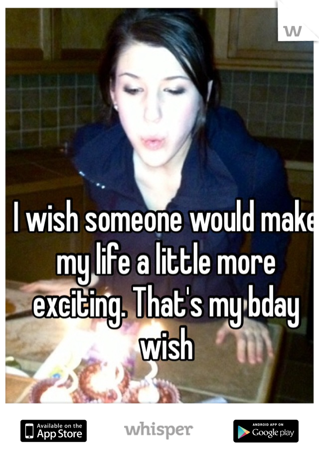 I wish someone would make my life a little more exciting. That's my bday wish 