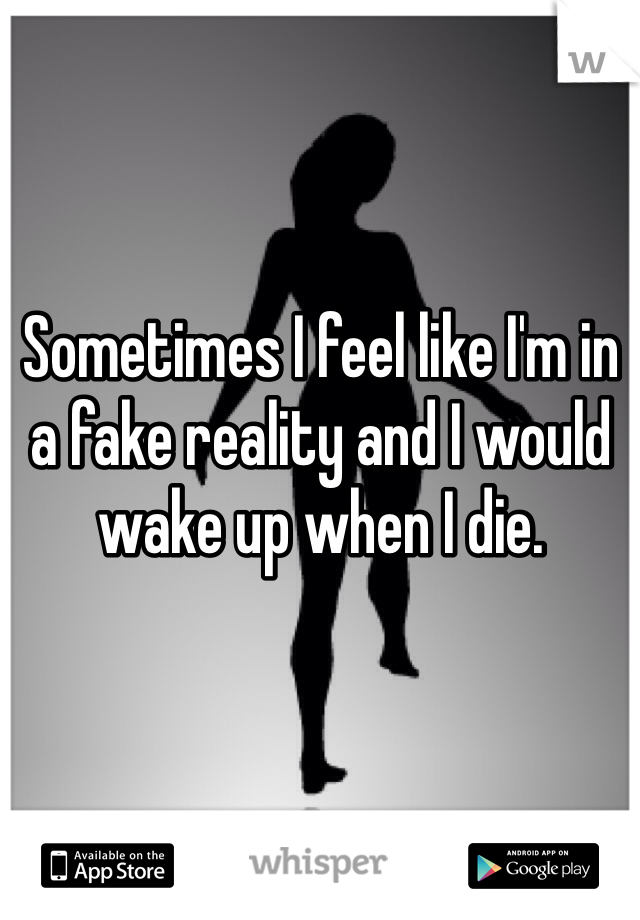 Sometimes I feel like I'm in a fake reality and I would wake up when I die.