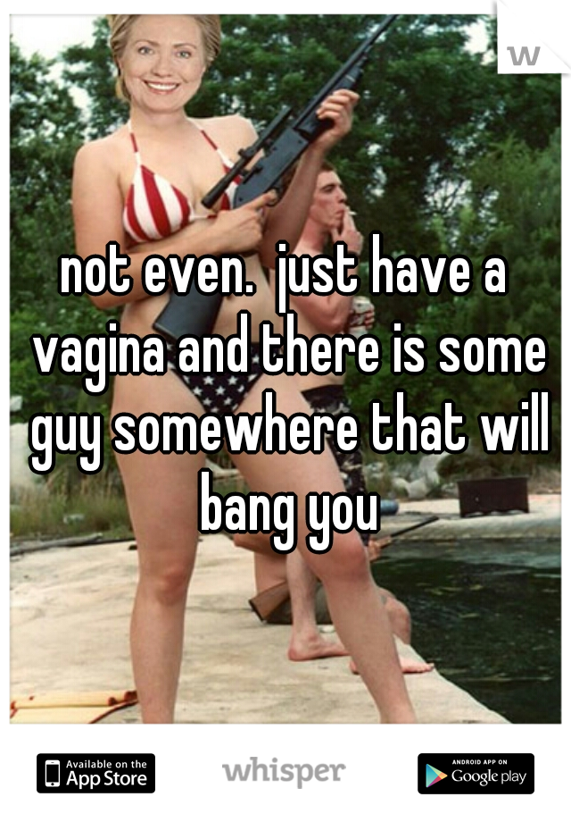 not even.  just have a vagina and there is some guy somewhere that will bang you
