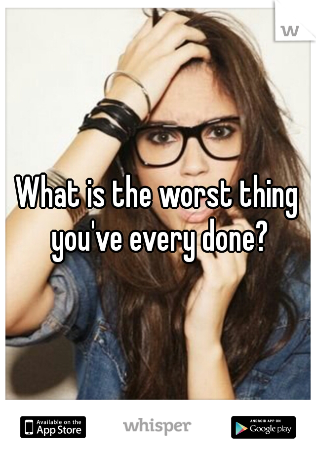 What is the worst thing you've every done?